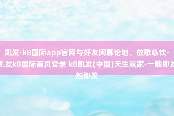 凱發·k8國際app官網與好友閑聊論地、放歌縱飲-凱發k8國際首頁登錄 k8凱發(中國)天生贏家·一觸即發