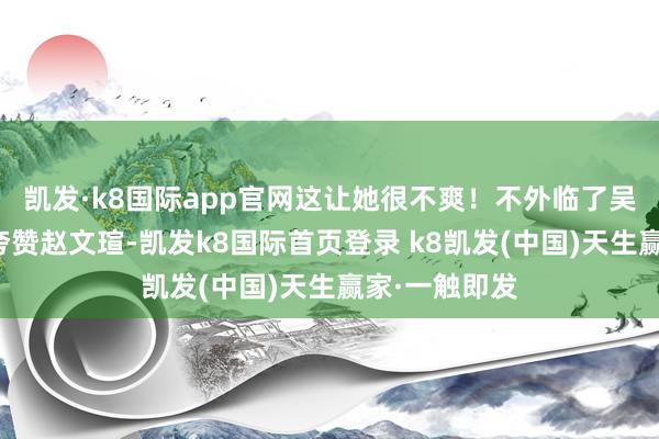 凱發·k8國際app官網這讓她很不爽！不外臨了吳越還不忘和夸贊趙文瑄-凱發k8國際首頁登錄 k8凱發(中國)天生贏家·一觸即發