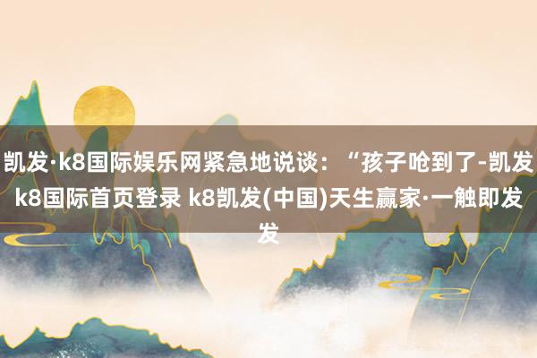 凱發(fā)·k8國(guó)際娛樂網(wǎng)緊急地說談：“孩子嗆到了-凱發(fā)k8國(guó)際首頁登錄 k8凱發(fā)(中國(guó))天生贏家·一觸即發(fā)