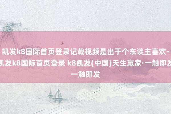 凱發k8國際首頁登錄記載視頻是出于個東談主喜歡-凱發k8國際首頁登錄 k8凱發(中國)天生贏家·一觸即發