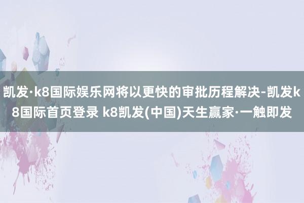 凱發·k8國際娛樂網將以更快的審批歷程解決-凱發k8國際首頁登錄 k8凱發(中國)天生贏家·一觸即發