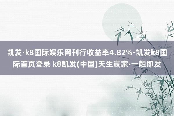 凱發·k8國際娛樂網刊行收益率4.82%-凱發k8國際首頁登錄 k8凱發(中國)天生贏家·一觸即發